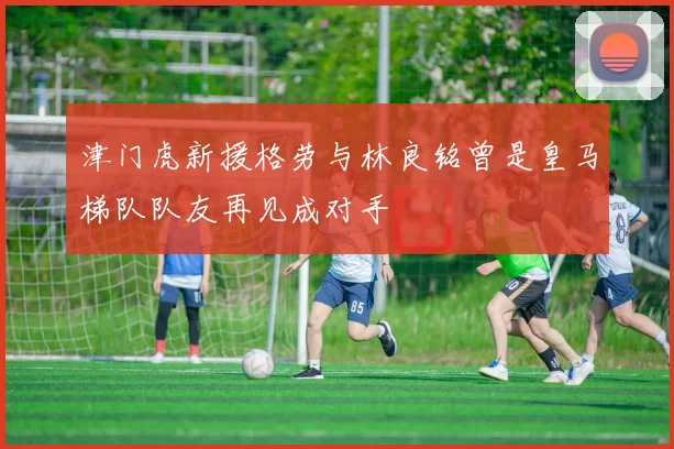 津门虎新援格劳与林良铭曾是皇马梯队队友再见成对手