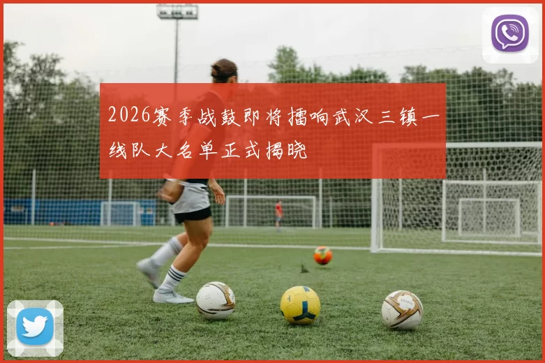 2026赛季战鼓即将擂响武汉三镇一线队大名单正式揭晓