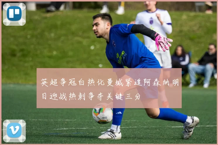 英超争冠白热化曼城紧追阿森纳明日迎战热刺争夺关键三分