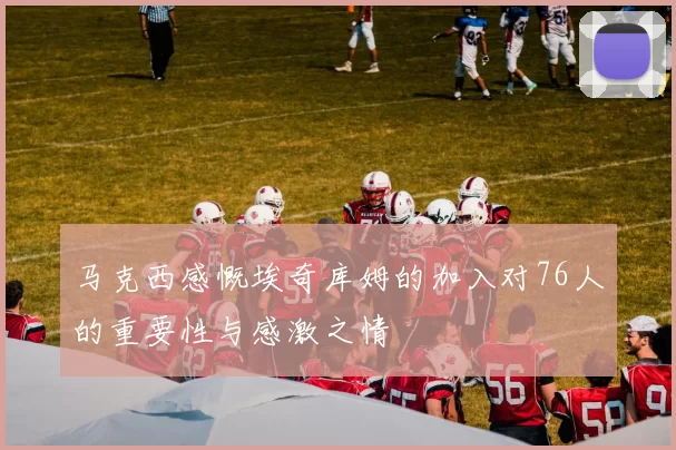 马克西感慨埃奇库姆的加入对76人的重要性与感激之情