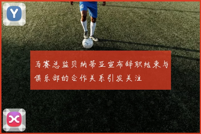马赛总监贝纳蒂亚宣布辞职结束与俱乐部的合作关系引发关注