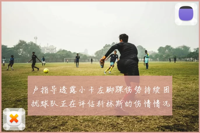 卢指导透露小卡左脚踝伤势持续困扰球队正在评估科林斯的伤情情况