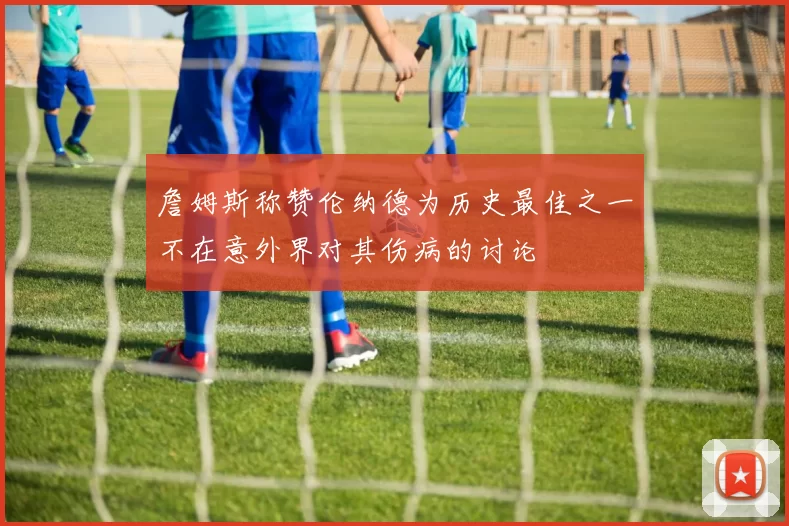 詹姆斯称赞伦纳德为历史最佳之一不在意外界对其伤病的讨论