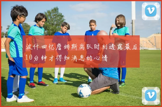 波什回忆詹姆斯离队时刻透露最后10分钟才得知消息的心情
