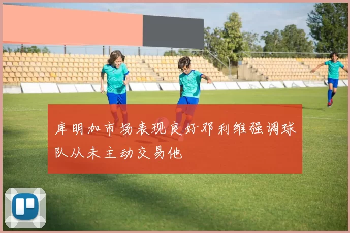 库明加市场表现良好邓利维强调球队从未主动交易他