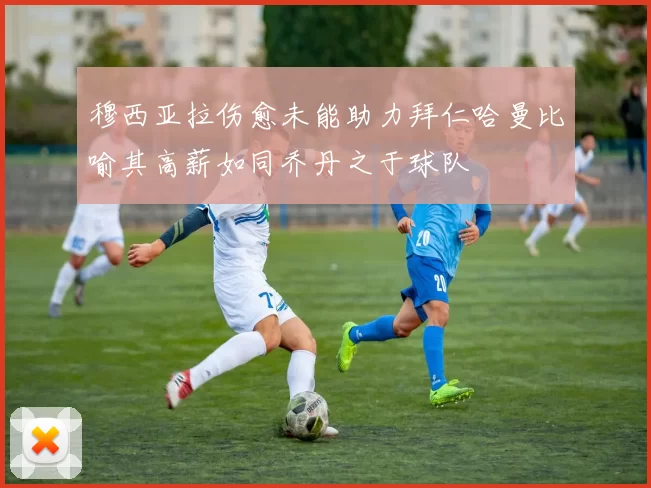 穆西亚拉伤愈未能助力拜仁哈曼比喻其高薪如同乔丹之于球队
