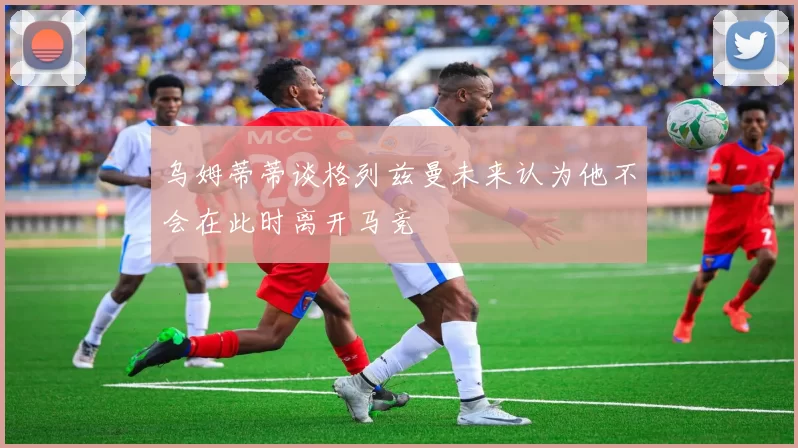 乌姆蒂蒂谈格列兹曼未来认为他不会在此时离开马竞