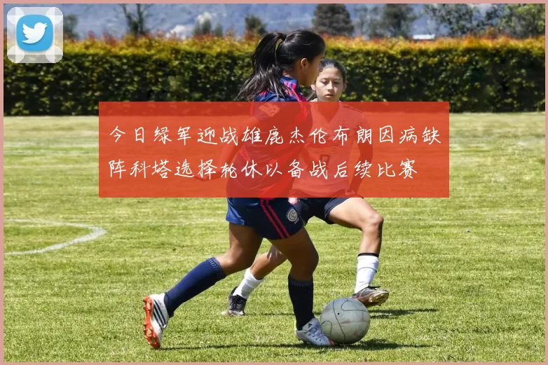 今日绿军迎战雄鹿杰伦布朗因病缺阵科塔选择轮休以备战后续比赛