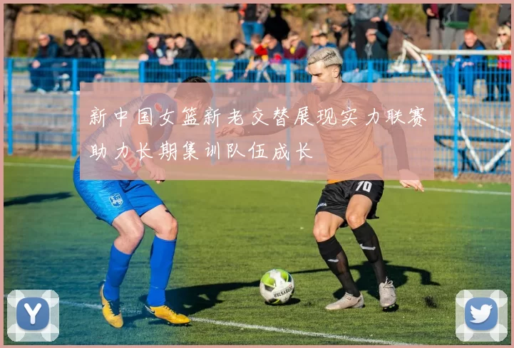 新中国女篮新老交替展现实力联赛助力长期集训队伍成长