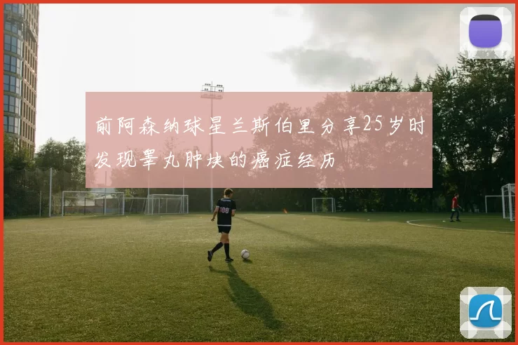 前阿森纳球星兰斯伯里分享25岁时发现睾丸肿块的癌症经历