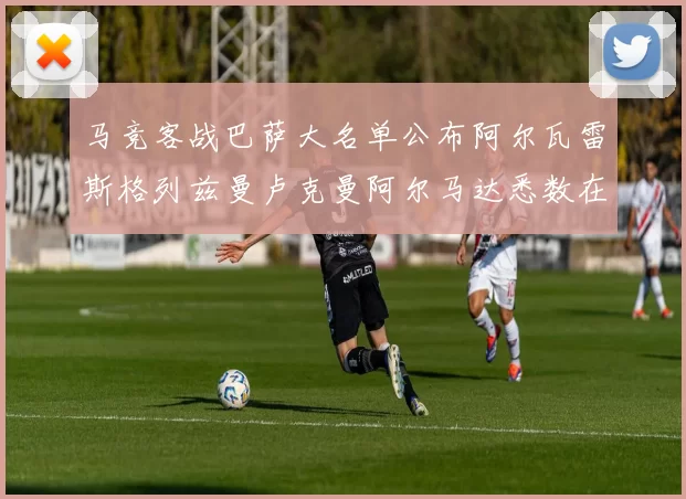 马竞客战巴萨大名单公布阿尔瓦雷斯格列兹曼卢克曼阿尔马达悉数在列