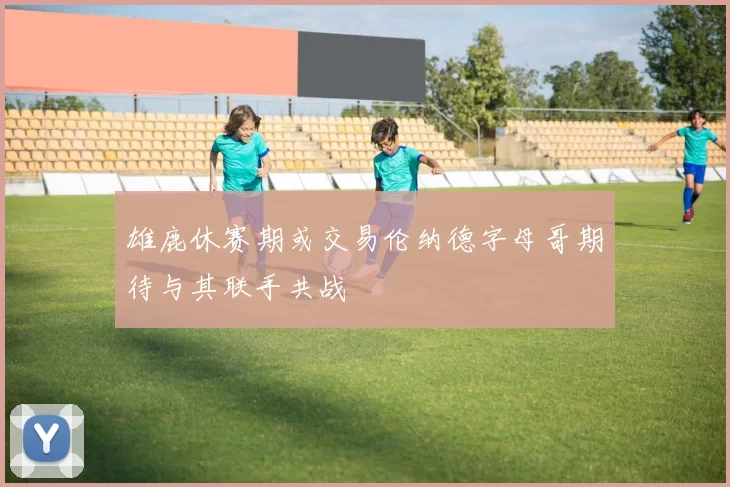雄鹿休赛期或交易伦纳德字母哥期待与其联手共战
