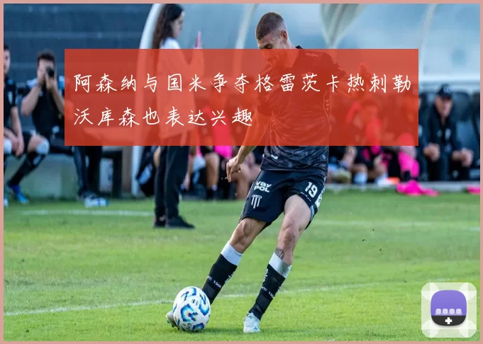 阿森纳与国米争夺格雷茨卡热刺勒沃库森也表达兴趣